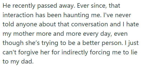 He recently passed away. Ever since, that interaction has been haunting me. I've never told anyone about that conversation and I hate my mother more and more every day, even though she's trying to be a better person. I just can't forgive her for indirectly forcing me to lie to my dad.