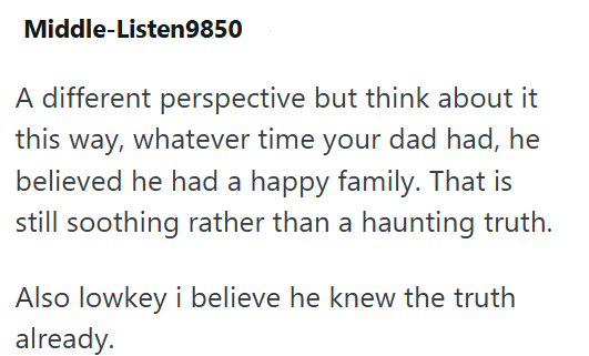 Middle-Listen9850 A different perspective but think about it this way, whatever time your dad had, he believed he had a happy family. That is still soothing rather than a haunting truth. Also lowkey i believe he knew the truth already.