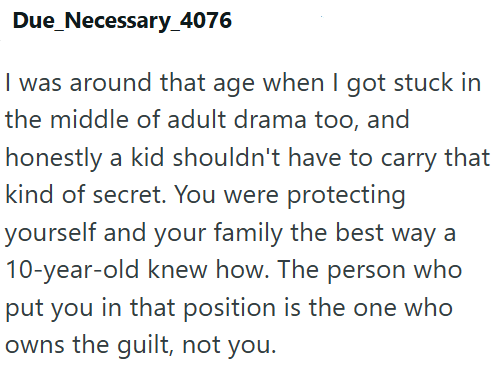 Due_Necessary_4076 I was around that age when I got stuck in the middle of adult drama too, and honestly a kid shouldn't have to carry that kind of secret. You were protecting yourself and your family the best way a 10-year-old knew how. The person who put you in that position is the one who owns the guilt, not you.