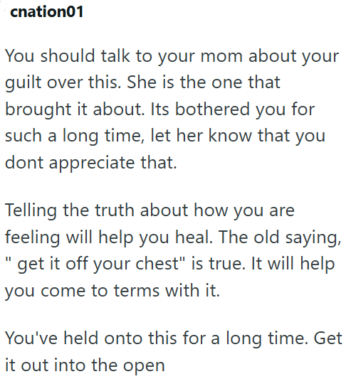 cnation01 your You should talk to your mom about guilt over this. She is the one that brought it about. Its bothered you for such a long time, let her know that you dont appreciate that. Telling the truth about how you are feeling will help you heal. The old saying, "get it off your chest" is true. It will help you come to terms with it. You've held onto this for a long time. Get it out into the open