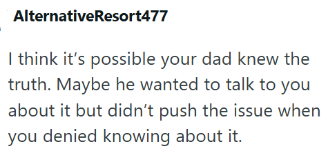 AlternativeResort477 I think it's possible your dad knew the truth. Maybe he wanted to talk to you about it but didn't push the issue when you denied knowing about it.