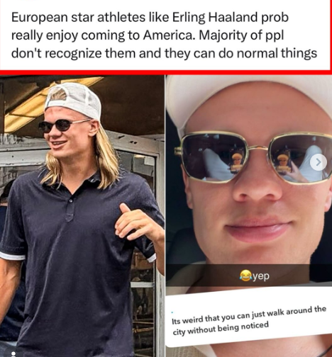 European star athletes like Erling Haaland prob really enjoy coming to America. Majority of ppl don't recognize them and they can do normal things yep Its weird that you can just walk around the city without being noticed