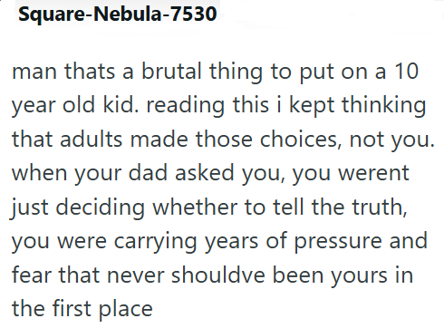 Square-Nebula-7530 man thats a brutal thing to put on a 10 year old kid. reading this i kept thinking that adults made those choices, not you. when your dad asked you, you werent just deciding whether to tell the truth, you were carrying years of pressure and fear that never shouldve been yours in the first place