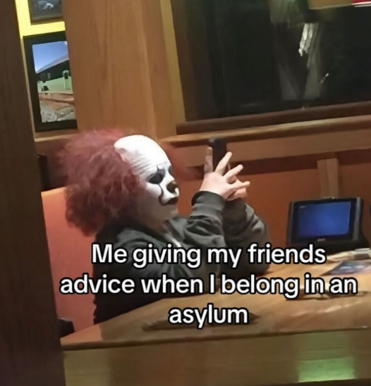 Me giving my friends advice when I belong in an asylum