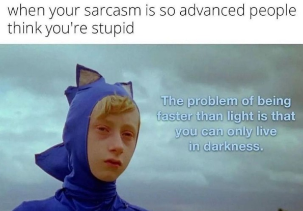 when your sarcasm is so advanced people think you're stupid The problem of being faster than light is that you can only live in darkness.