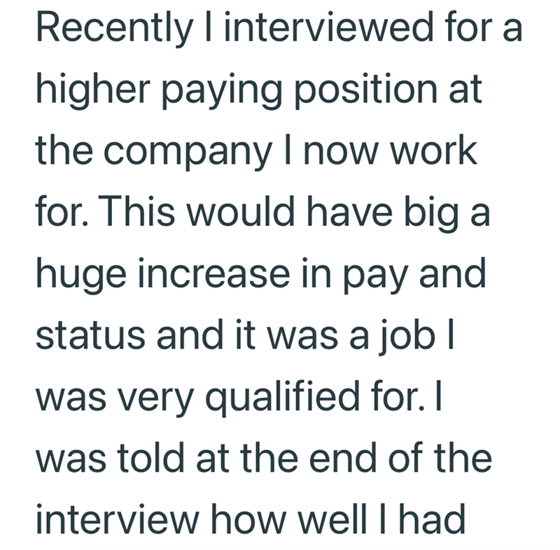 Recently I interviewed for a higher paying position at the company I now work for. This would have big a huge increase in pay and status and it was a job I was very qualified for. I was told at the end of the interview how well I had