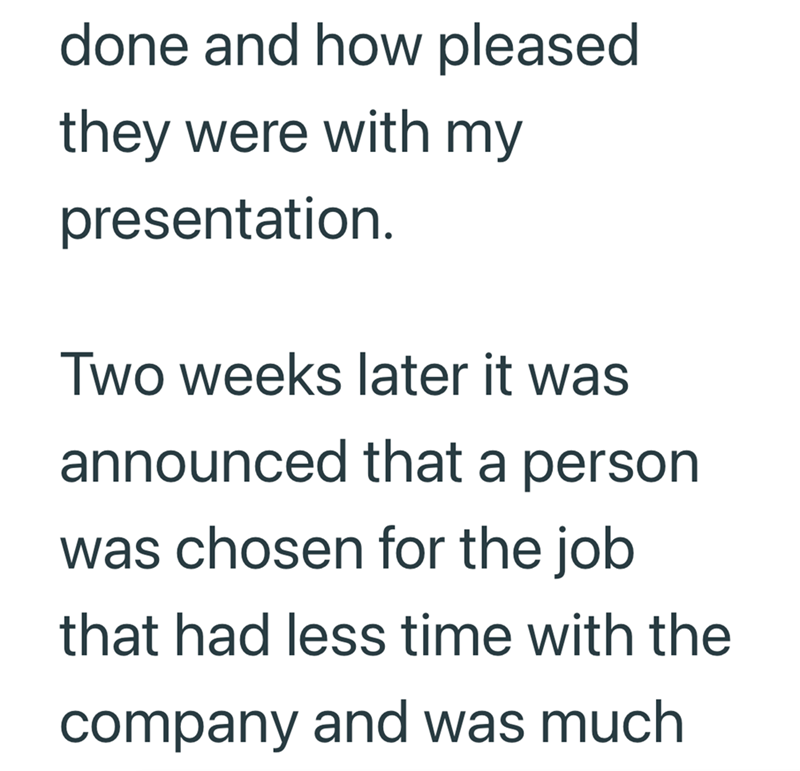 done and how pleased they were with my presentation. Two weeks later it was announced that a person was chosen for the job that had less time with the company and was much