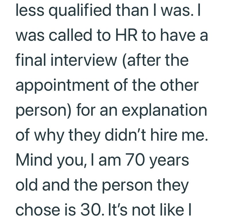 less qualified than I was. I was called to HR to have a final interview (after the appointment of the other person) for an explanation of why they didn't hire me. Mind you, I am 70 years old and the person they chose is 30. It's not like I