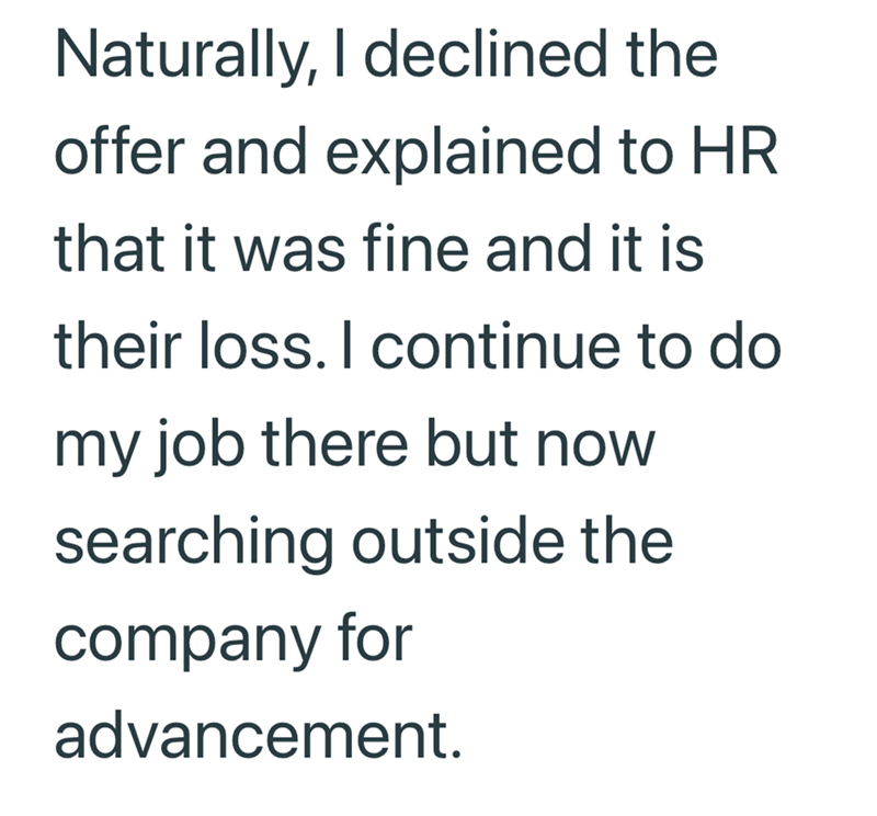 Naturally, I declined the offer and explained to HR that it was fine and it is their loss. I continue to do my job there but now searching outside the company for advancement.