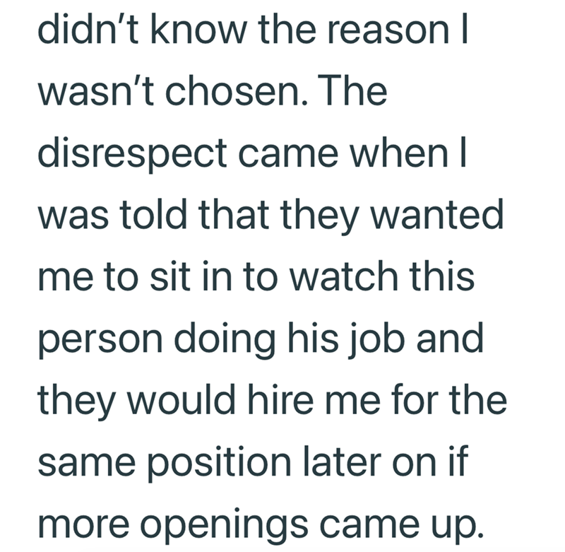 didn't know the reason I wasn't chosen. The disrespect came when I was told that they wanted me to sit in to watch this person doing his job and they would hire me for the same position later on if more openings came up.