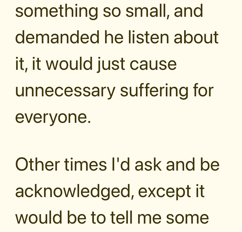 something so small, and demanded he listen about it, it would just cause unnecessary suffering for everyone. Other times I'd ask and be acknowledged, except it would be to tell me some