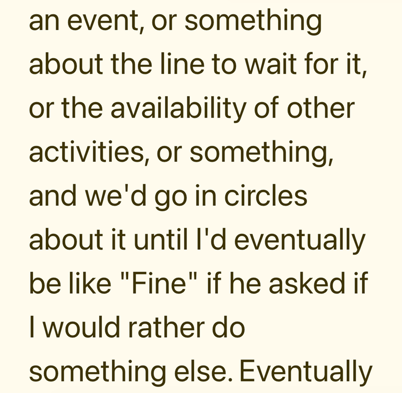 an event, or something about the line to wait for it, or the availability of other activities, or something, and we'd go in circles about it until I'd eventually be like "Fine" if he asked if I would rather do something else. Eventually