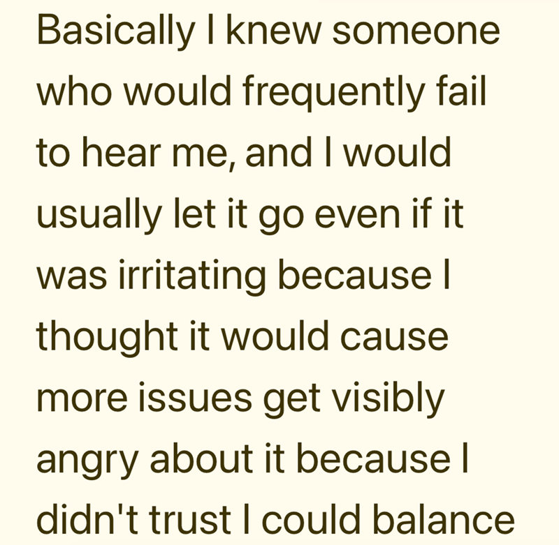 Basically I knew someone who would frequently fail to hear me, and I would usually let it go even if it was irritating because I thought it would cause more issues get visibly angry about it because I didn't trust I could balance