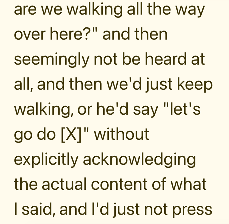 are we walking all the way over here?" and then seemingly not be heard at all, and then we'd just keep walking, or he'd say "let's go do [X]" without explicitly acknowledging the actual content of what I said, and I'd just not press
