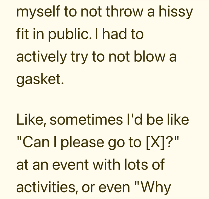 myself to not throw a hissy fit in public. I had to actively try to not blow a gasket. Like, sometimes I'd be like "Can I please go to [X]?" at an event with lots of activities, or even "Why