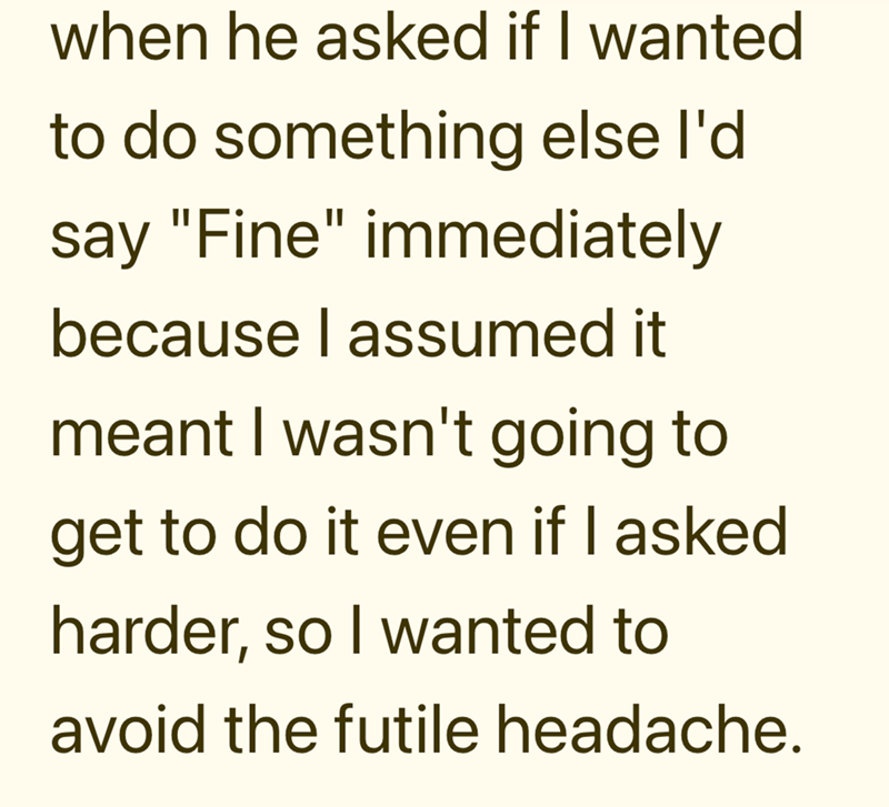 when he asked if I wanted to do something else I'd say "Fine" immediately because I assumed it meant I wasn't going to get to do it even if I asked harder, so I wanted to avoid the futile headache.