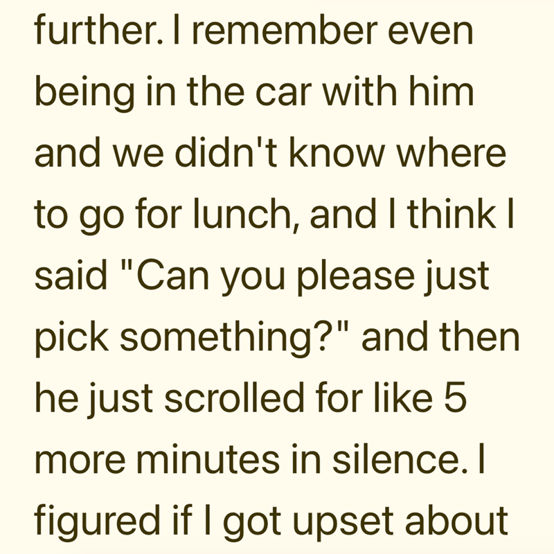 further. I remember even being in the car with him and we didn't know where to go for lunch, and I think I said "Can you please just pick something?" and then he just scrolled for like 5 more minutes in silence. I figured if I got upset about