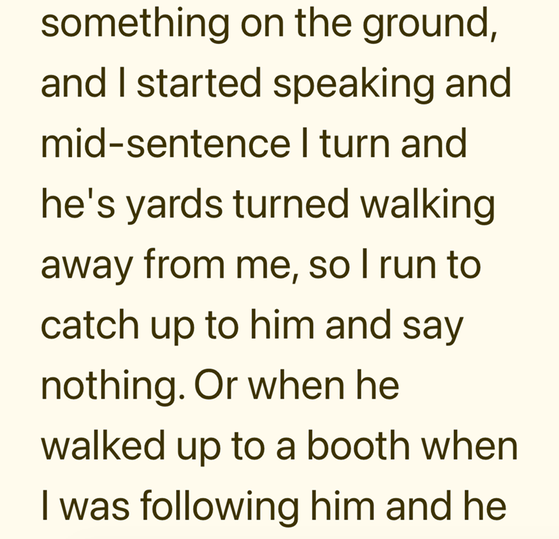 something on the ground, and I started speaking and mid-sentence I turn and he's yards turned walking away from me, so I run to catch up to him and say nothing. Or when he walked up to a booth when I was following him and he
