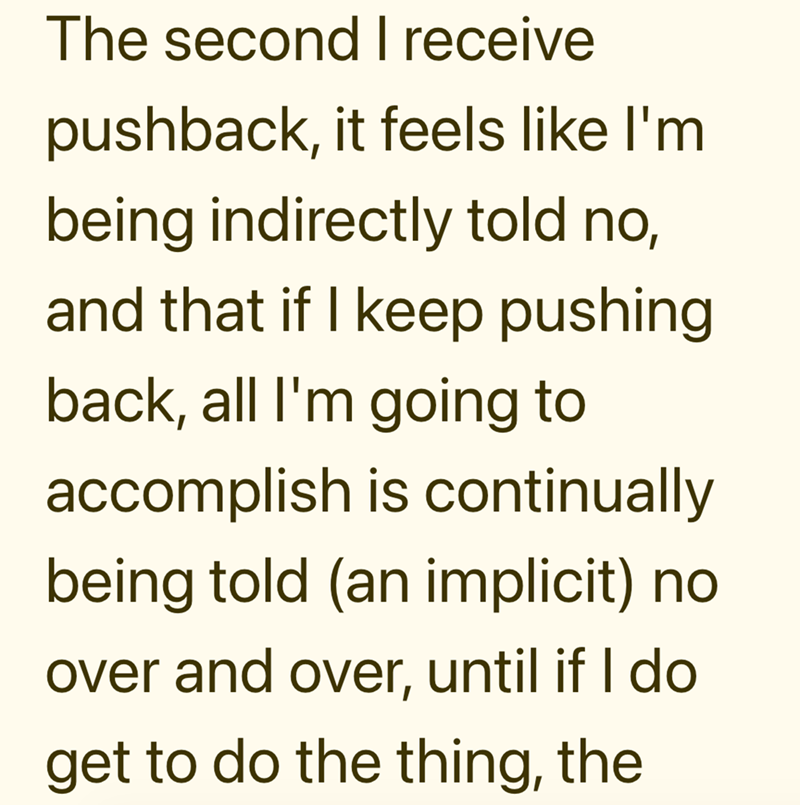 The second I receive pushback, it feels like I'm being indirectly told no, and that if I keep pushing back, all I'm going to accomplish is continually being told (an implicit) no over and over, until if I do get to do the thing, the