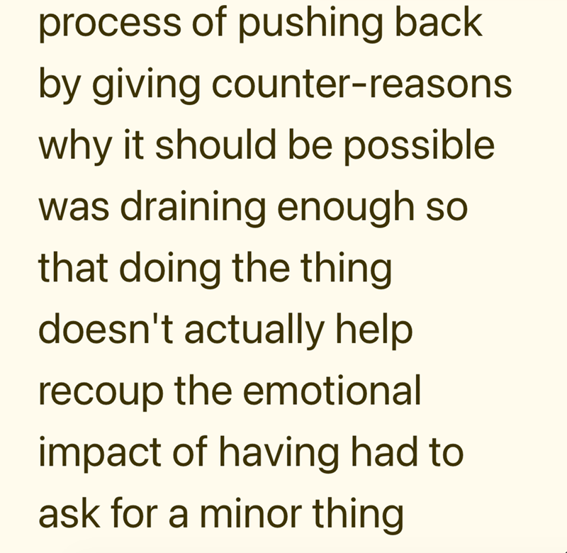 process of pushing back by giving counter-reasons why it should be possible was draining enough so that doing the thing doesn't actually help recoup the emotional impact of having had to ask for a minor thing