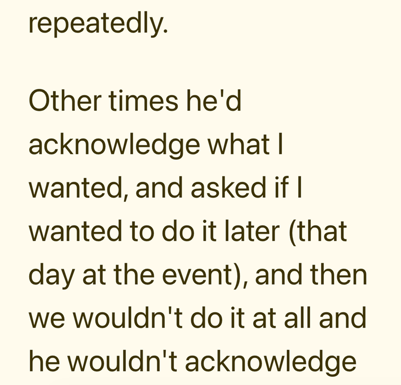 repeatedly. Other times he'd acknowledge what I wanted, and asked if I wanted to do it later (that day at the event), and then we wouldn't do it at all and he wouldn't acknowledge