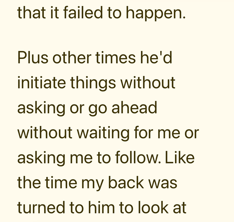 that it failed to happen. Plus other times he'd initiate things without asking or go ahead without waiting for me or asking me to follow. Like the time my back was turned to him to look at