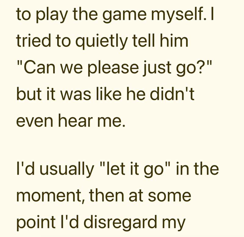 to play the game myself. I tried to quietly tell him "Can we please just go?" but it was like he didn't even hear me. I'd usually "let it go" in the moment, then at some point I'd disregard my