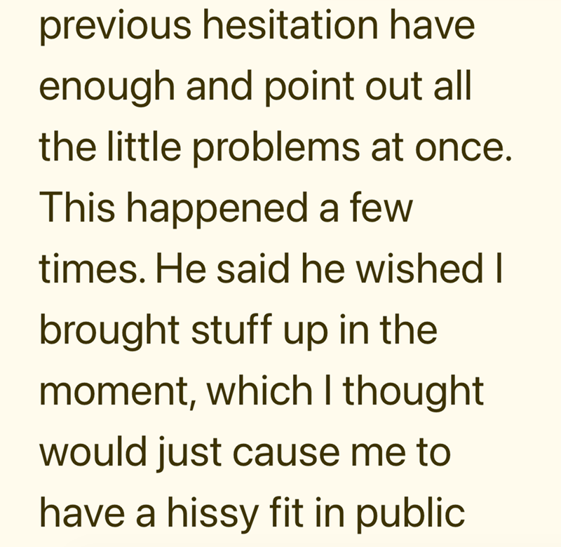 previous hesitation have enough and point out all the little problems at once. This happened a few times. He said he wished I brought stuff up in the moment, which I thought would just cause me to have a hissy fit in public.