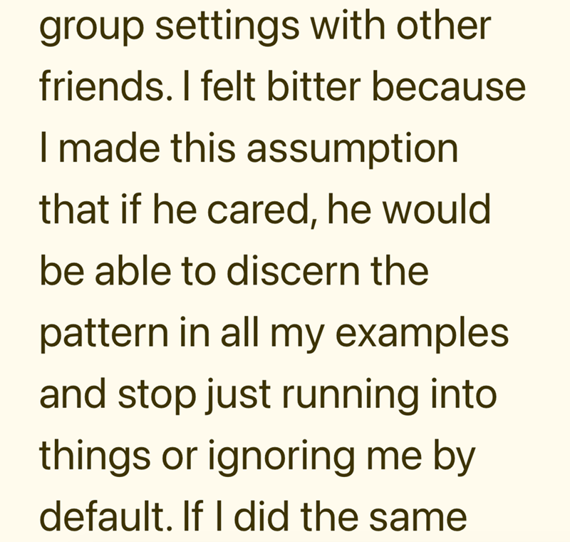 group settings with other friends. I felt bitter because I made this assumption that if he cared, he would be able to discern the pattern in all my examples and stop just running into things or ignoring me by default. If I did the same