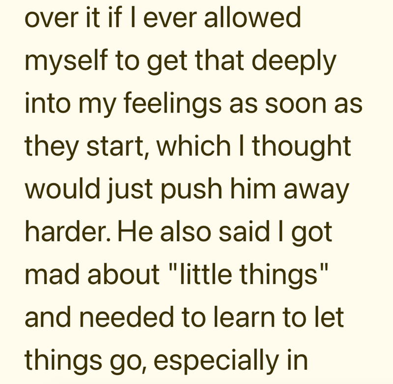 over it if I ever allowed myself to get that deeply into my feelings as soon as they start, which I thought would just push him away harder. He also said I got mad about "little things" and needed to learn to let things go, especially in
