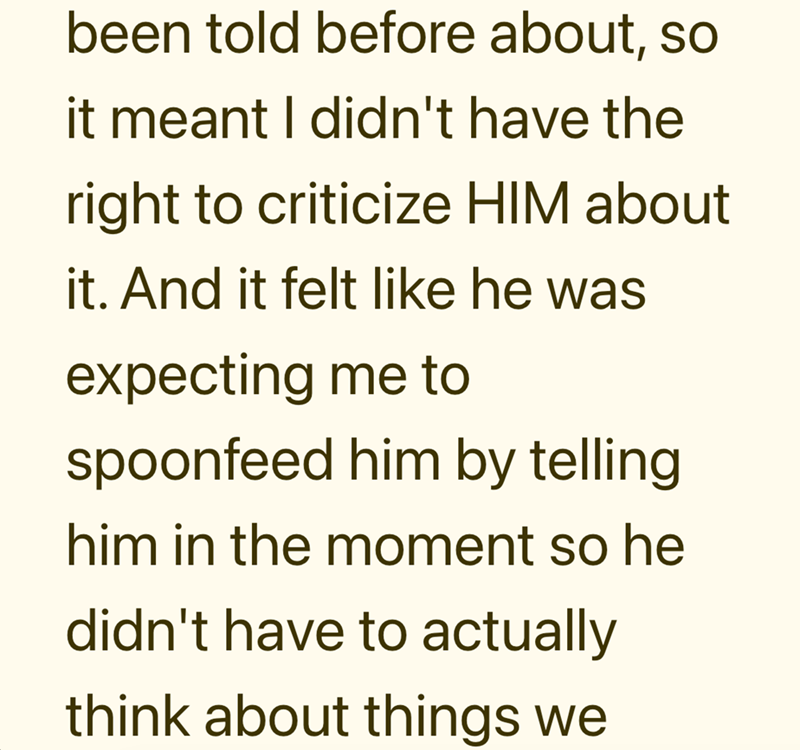 been told before about, so it meant I didn't have the right to criticize HIM about it. And it felt like he was expecting me to spoonfeed him by telling him in the moment so he didn't have to actually think about things we