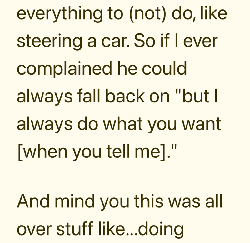 everything to (not) do, like steering a car. So if I ever complained he could always fall back on "but I always do what you want [when you tell me]." And mind you this was all over stuff like...doing
