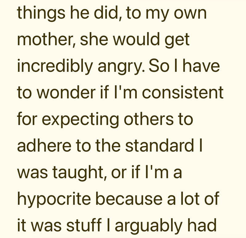 things he did, to my own mother, she would get incredibly angry. So I have to wonder if I'm consistent for expecting others to adhere to the standard I was taught, or if I'm a hypocrite because a lot of it was stuff I arguably had