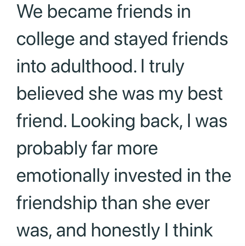 We became friends in college and stayed friends into adulthood. I truly believed she was my best friend. Looking back, I was probably far more emotionally invested in the friendship than she ever was, and honestly I think