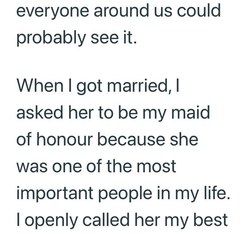 everyone around us could probably see it. When I got married, I asked her to be my maid of honour because she was one of the most important people in my life. I openly called her my best