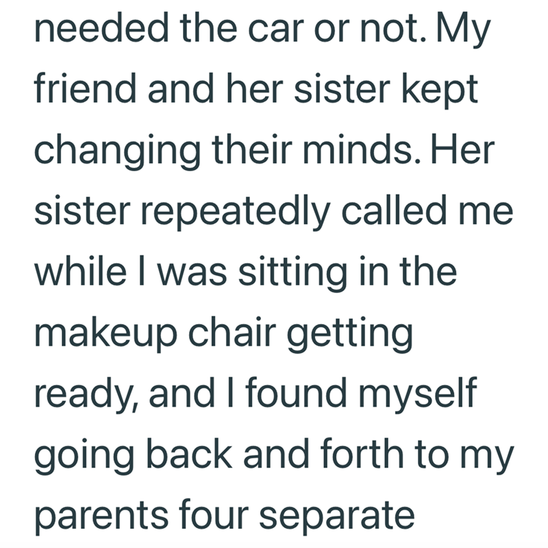 needed the car or not. My friend and her sister kept changing their minds. Her sister repeatedly called me while I was sitting in the makeup chair getting ready, and I found myself going back and forth to my parents four separate