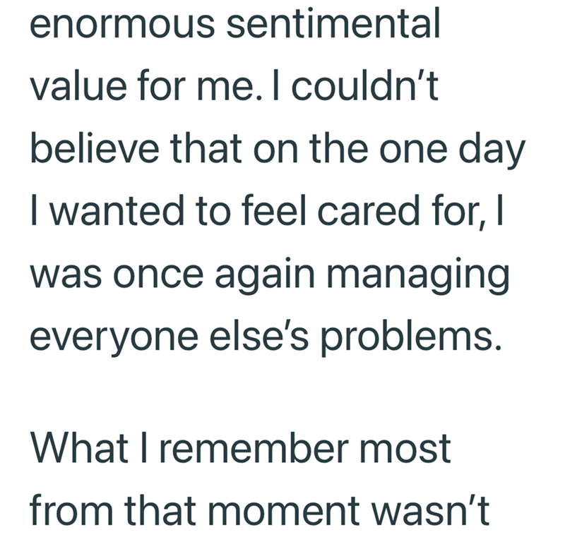enormous sentimental value for me. I couldn't believe that on the one day I wanted to feel cared for, I was once again managing everyone else's problems. What I remember most from that moment wasn't