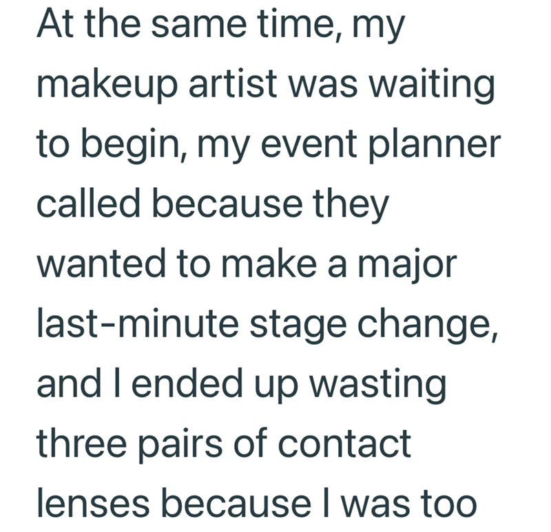 At the same time, my makeup artist was waiting to begin, my event planner called because they wanted to make a major last-minute stage change, and I ended up wasting three pairs of contact lenses because I was too