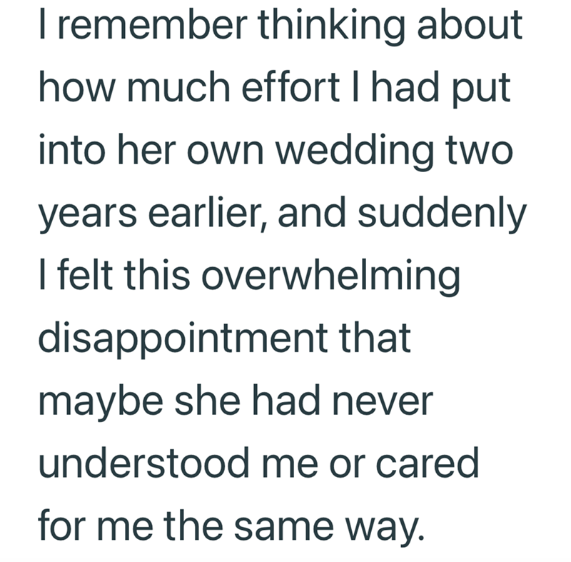 I remember thinking about how much effort I had put into her own wedding two years earlier, and suddenly I felt this overwhelming disappointment that maybe she had never understood me or cared for me the same way.