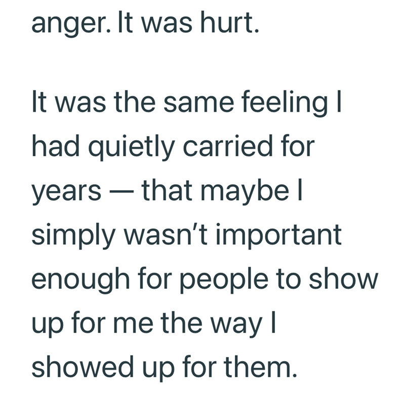 anger. It was hurt. It was the same feeling I had quietly carried for - years that maybe I simply wasn't important enough for people to show up for me the way I showed up for them.