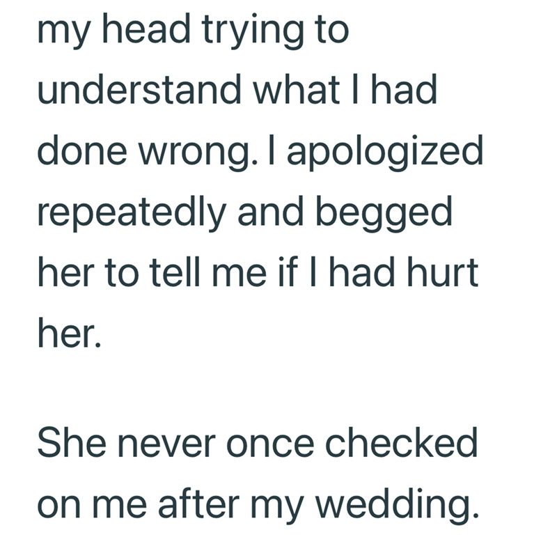 my head trying to understand what I had done wrong. I apologized repeatedly and begged her to tell me if I had hurt her. She never once checked on me after my wedding.