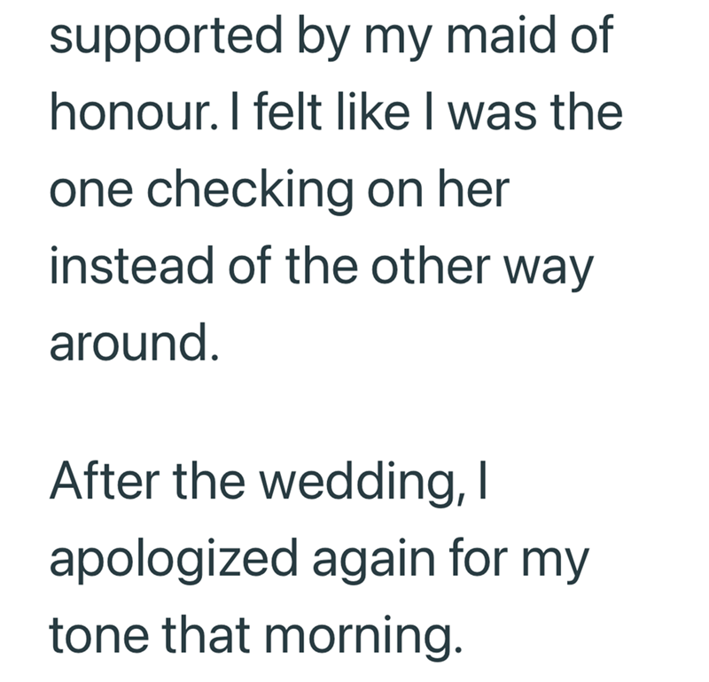 supported by my maid of honour. I felt like I was the one checking on her instead of the other way around. After the wedding, I apologized again for my tone that morning.