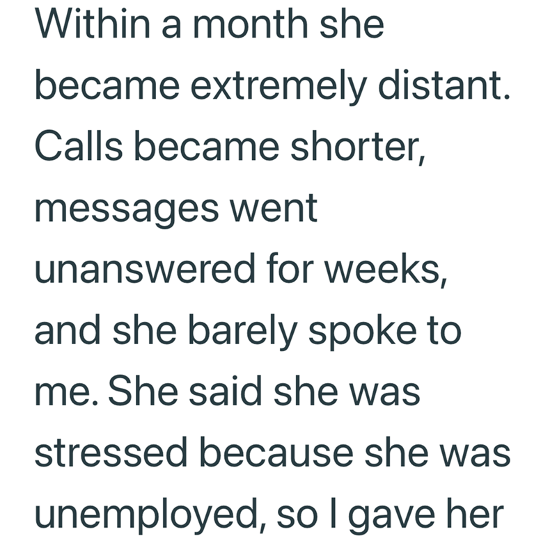 Within a month she became extremely distant. Calls became shorter, messages went unanswered for weeks, and she barely spoke to me. She said she was stressed because she was unemployed, so I gave her