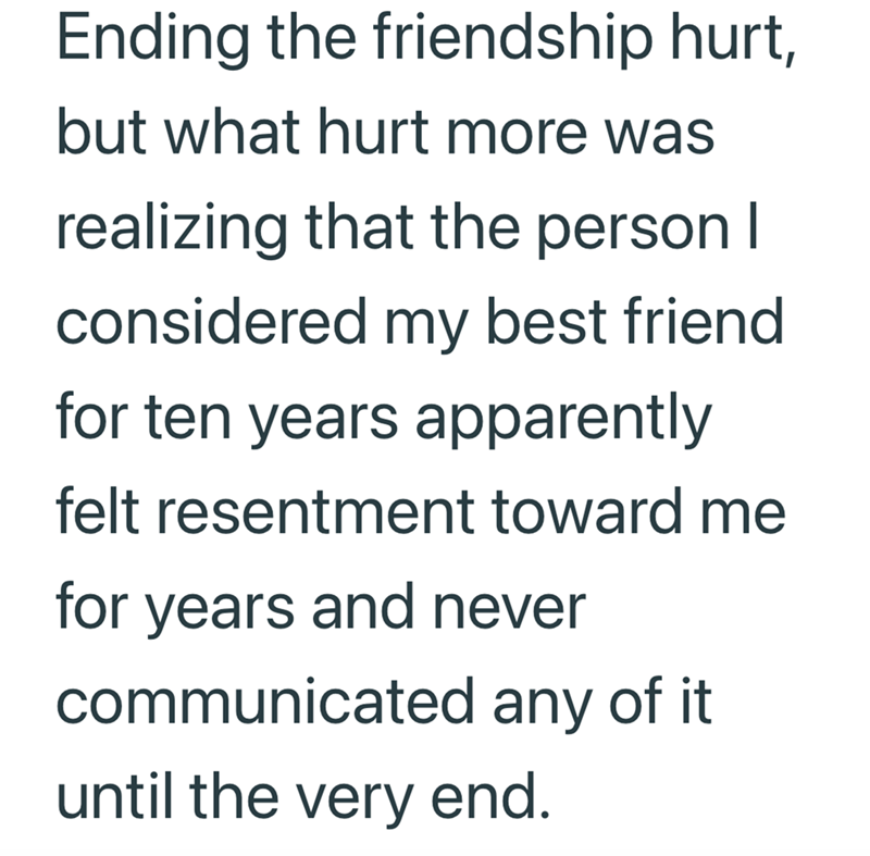 Ending the friendship hurt, but what hurt more was realizing that the person I considered my best friend for ten years apparently felt resentment toward me for years and never communicated any of it until the very end.