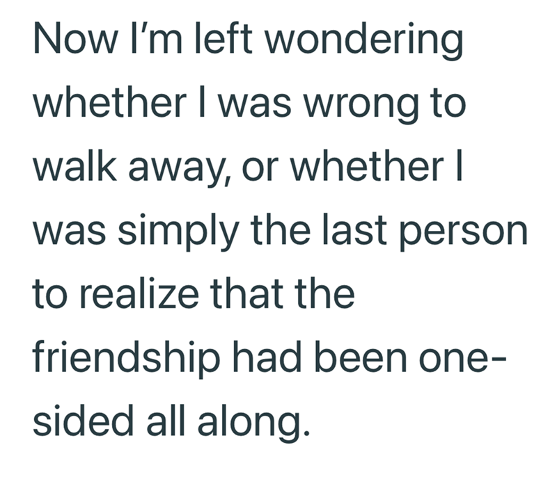 Now I'm left wondering whether I was wrong to walk away, or whether I was simply the last person to realize that the friendship had been one- sided all along.