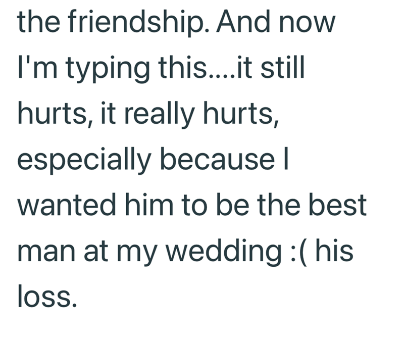the friendship. And now I'm typing this....it still hurts, it really hurts, especially because I wanted him to be the best man at my wedding :( his loss.
