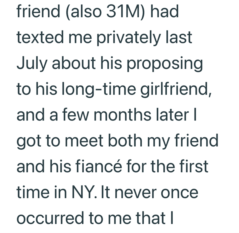 friend (also 31M) had texted me privately last July about his proposing to his long-time girlfriend, and a few months later I got to meet both my friend and his fiancé for the first time in NY. It never once occurred to me that I