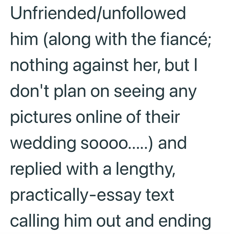 Unfriended/unfollowed him (along with the fiancé; nothing against her, but I don't plan on seeing any pictures online of their wedding soooo.....) and replied with a lengthy, practically-essay text calling him out and ending