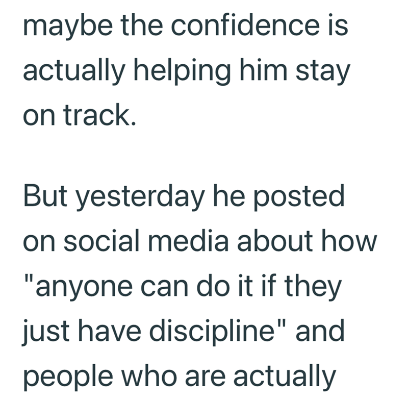 maybe the confidence is actually helping him stay on track. But yesterday he posted on social media about how "anyone can do it if they just have discipline" and people who are actually
