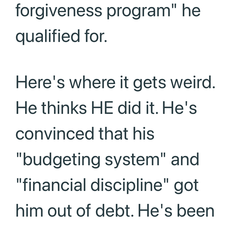 forgiveness program" he qualified for. Here's where it gets weird. He thinks HE did it. He's convinced that his "budgeting system" and "financial discipline" got him out of debt. He's been